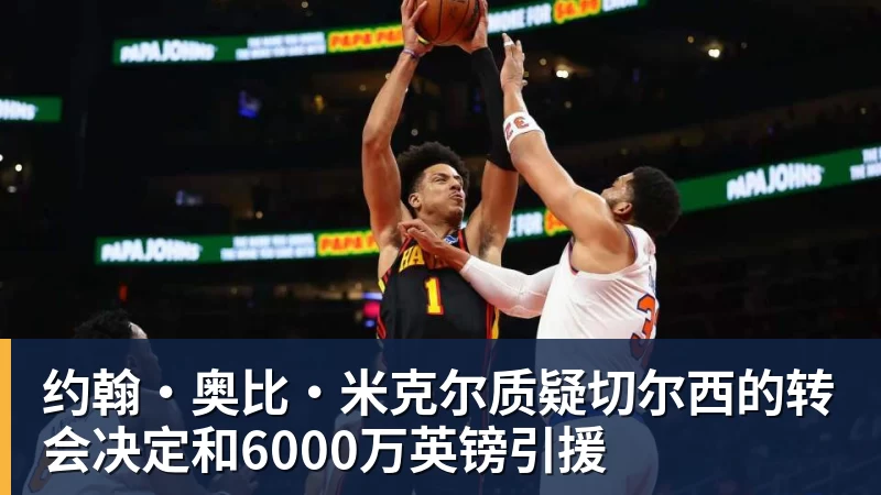 金年会体育约翰·奥比·米克尔质疑切尔西的转会决定和6000万英镑引援