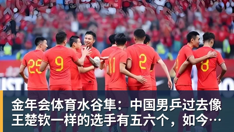 金年会体育水谷隼：中国男乒过去像王楚钦一样的选手有五六个，如今只依赖他一人